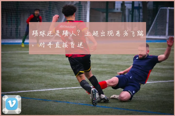 踢球还是踢人？土超出现恶劣飞踹，对手直接昏迷