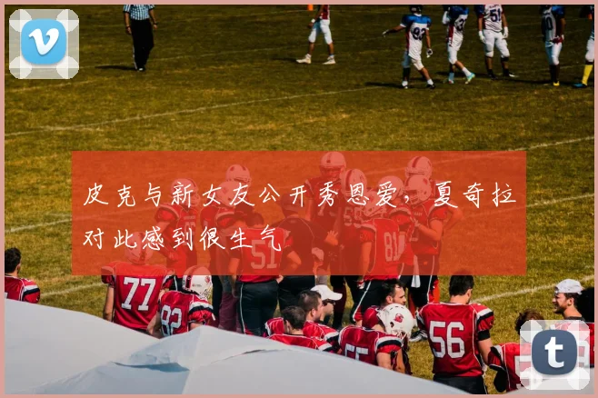 皮克与新女友公开秀恩爱，夏奇拉对此感到很生气