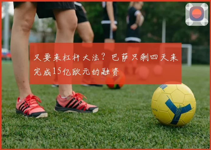 又要来杠杆大法？巴萨只剩四天来完成15亿欧元的融资