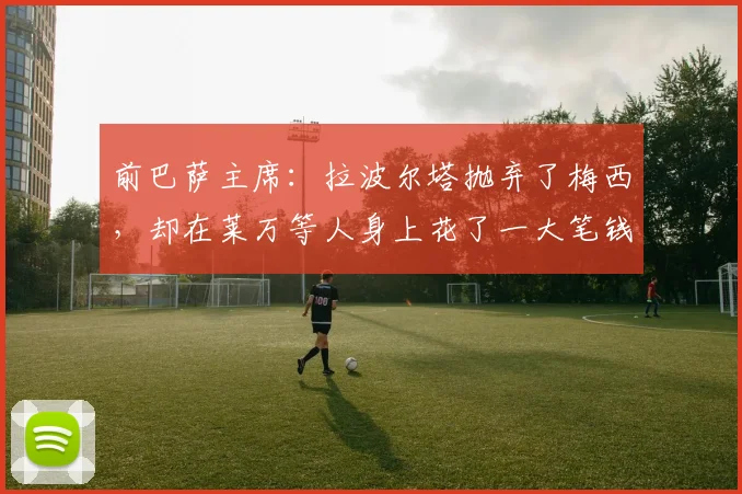 前巴萨主席：拉波尔塔抛弃了梅西，却在莱万等人身上花了一大笔钱