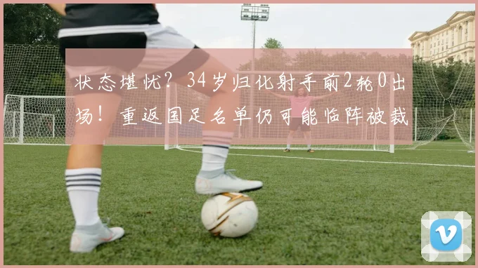 状态堪忧？34岁归化射手前2轮0出场！重返国足名单仍可能临阵被裁