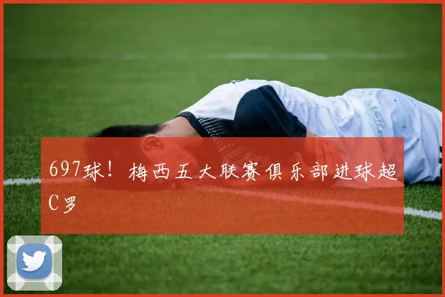 697球！梅西五大联赛俱乐部进球超C罗