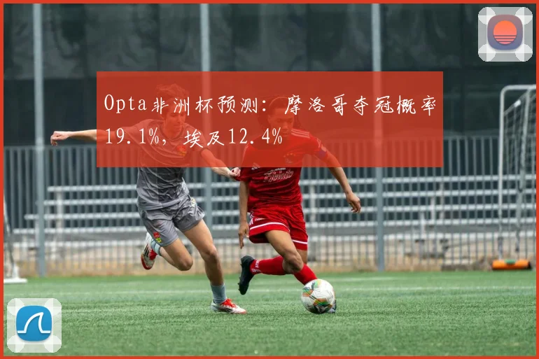 Opta非洲杯预测：摩洛哥夺冠概率19.1%，埃及12.4%