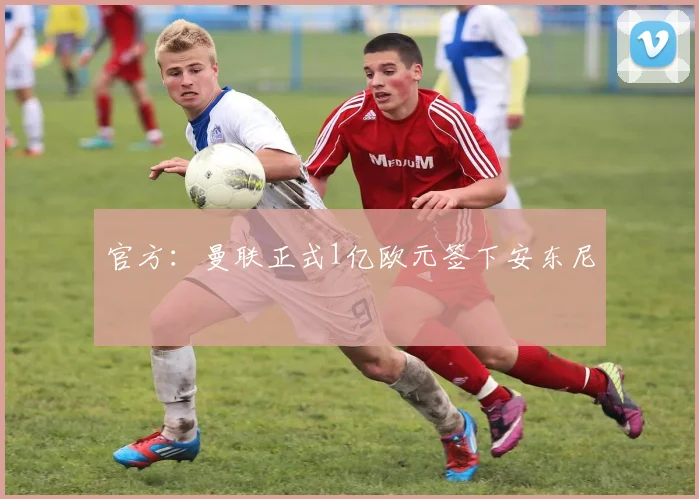 官方：曼联正式1亿欧元签下安东尼