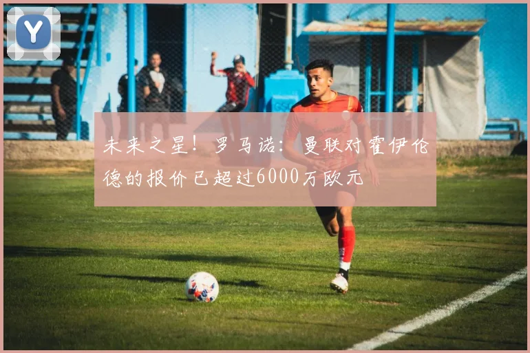 未来之星！罗马诺：曼联对霍伊伦德的报价已超过6000万欧元