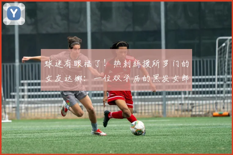 球迷有眼福了！热刺新援所罗门的女友达娜：一位双学历的黑发女郎