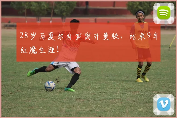 28岁马夏尔自宣离开曼联，结束9年红魔生涯！