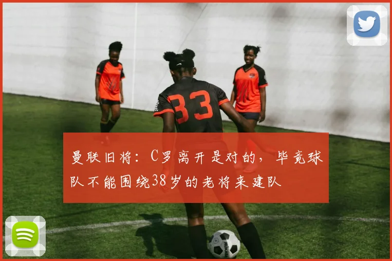 曼联旧将：C罗离开是对的，毕竟球队不能围绕38岁的老将来建队