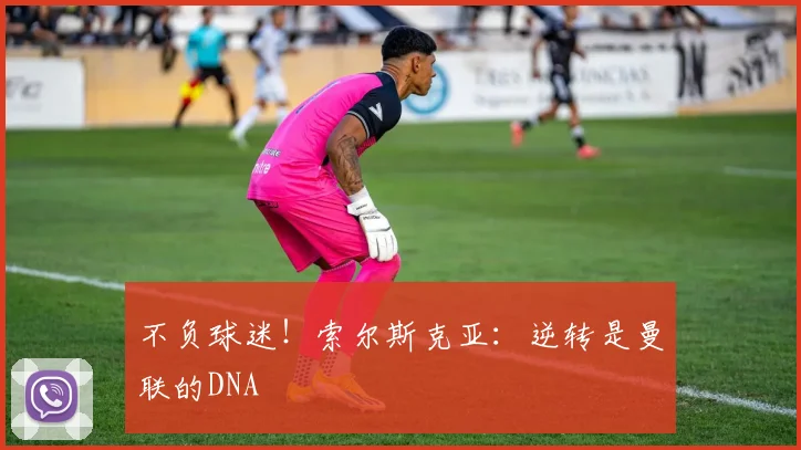 不负球迷！索尔斯克亚：逆转是曼联的DNA