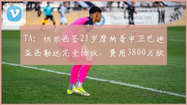 TA：切尔西签21岁摩纳哥中卫巴迪亚西勒达完全协议，费用3800万欧