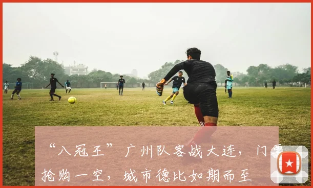 “八冠王”广州队客战大连，门票抢购一空，城市德比如期而至