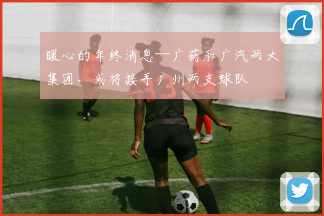 暖心的年终消息--广药和广汽两大集团，或将接手广州两支球队