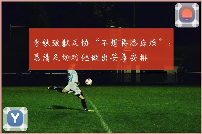 李铁致歉足协“不想再添麻烦”，恳请足协对他做出妥善安排