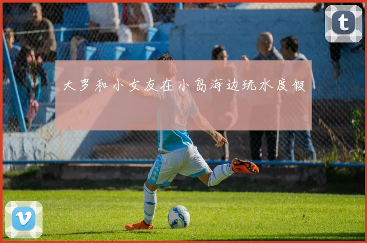 大罗和小女友在小岛海边玩水度假