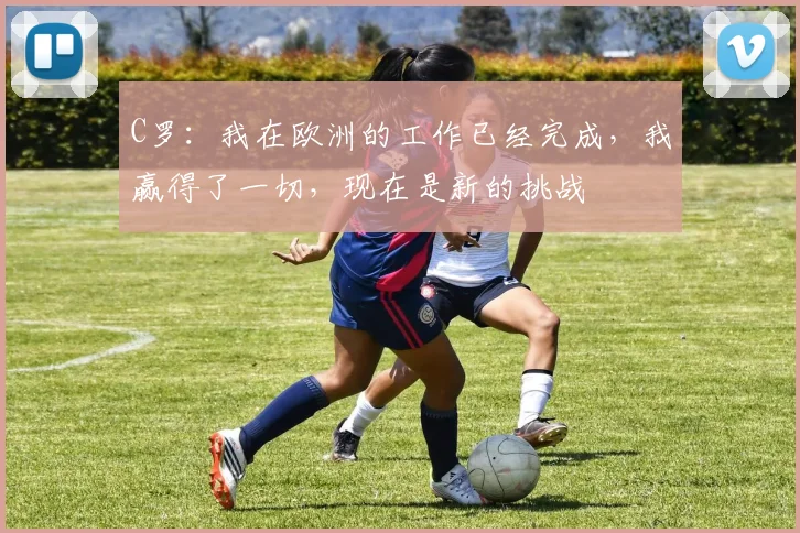 C罗：我在欧洲的工作已经完成，我赢得了一切，现在是新的挑战