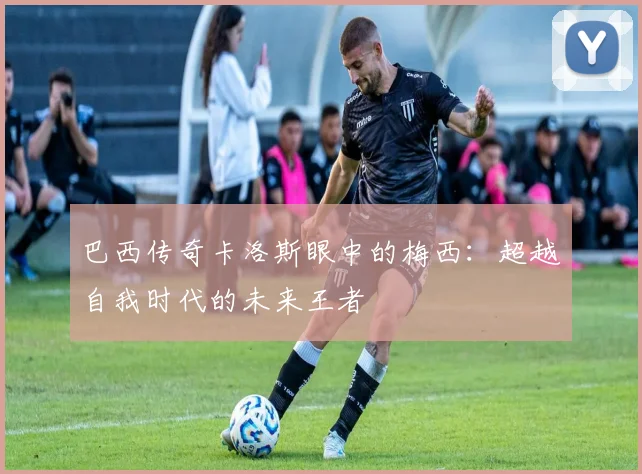 巴西传奇卡洛斯眼中的梅西：超越自我时代的未来王者