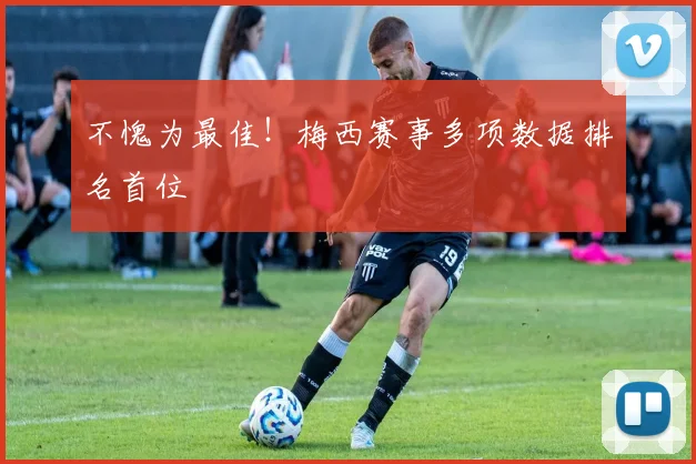 不愧为最佳！梅西赛事多项数据排名首位