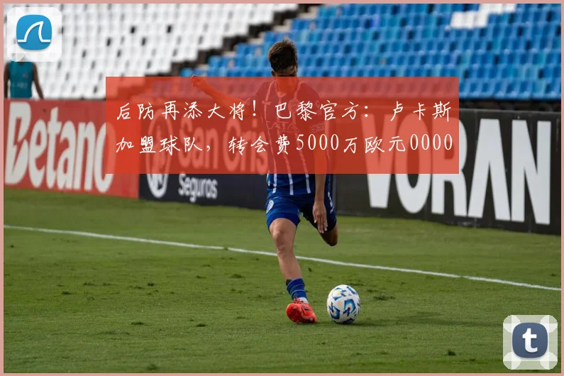 后防再添大将！巴黎官方：卢卡斯加盟球队，转会费5000万欧元0000644