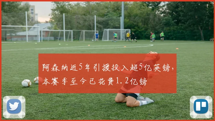 阿森纳近5年引援投入超5亿英镑，本赛季至今已花费1.2亿镑