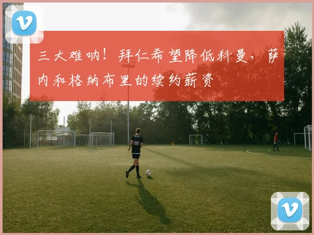 三大难呐！拜仁希望降低科曼，萨内和格纳布里的续约薪资