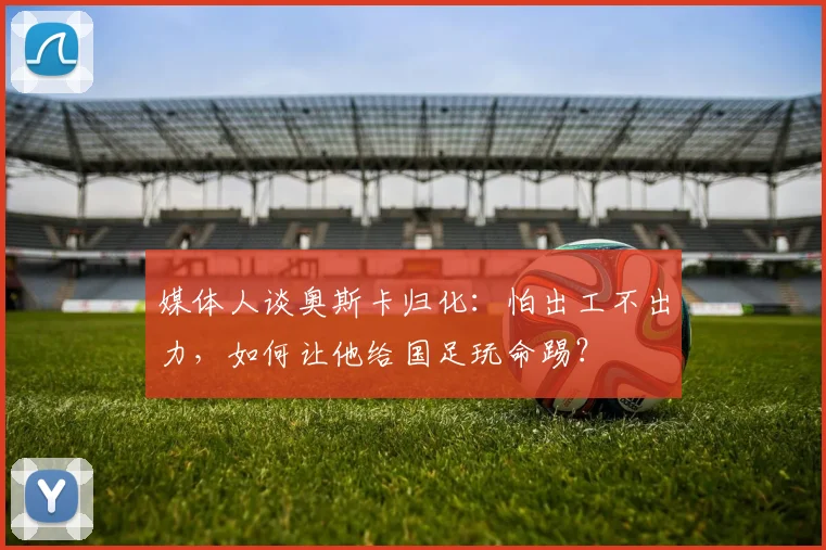 媒体人谈奥斯卡归化：怕出工不出力，如何让他给国足玩命踢？