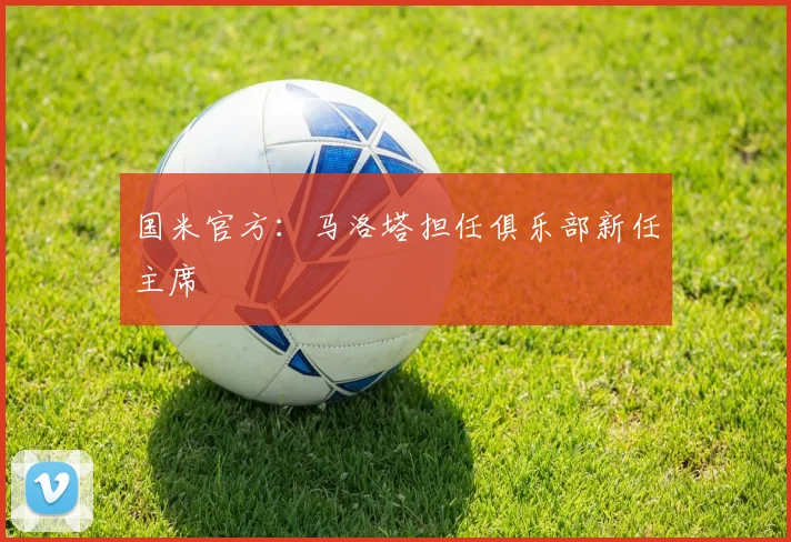 国米官方：马洛塔担任俱乐部新任主席