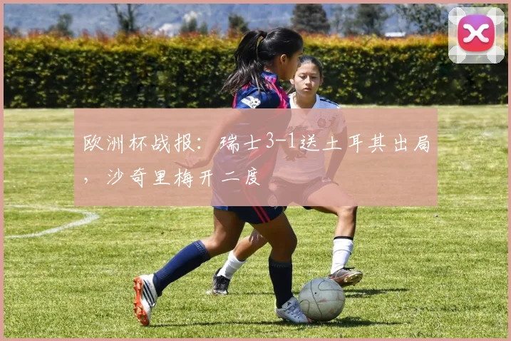 欧洲杯战报：瑞士3-1送土耳其出局，沙奇里梅开二度