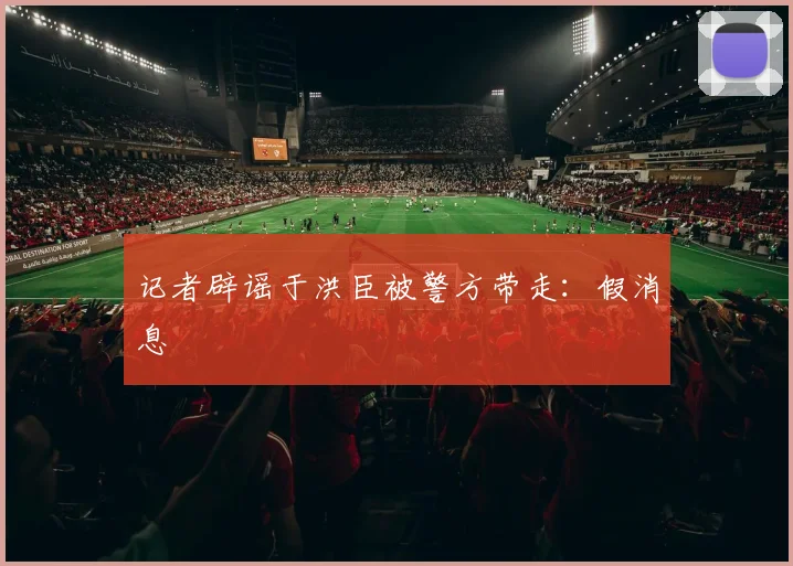 记者辟谣于洪臣被警方带走：假消息