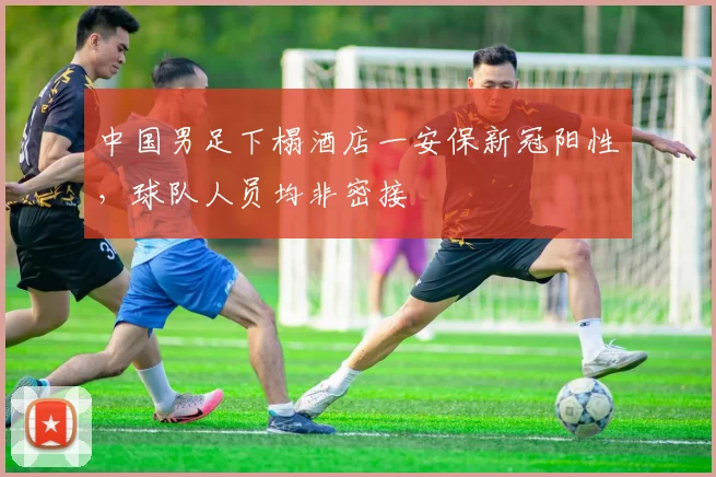 中国男足下榻酒店一安保新冠阳性，球队人员均非密接