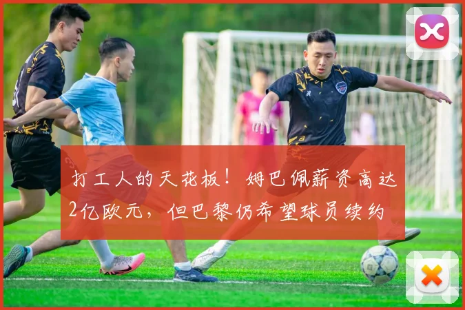 打工人的天花板！姆巴佩薪资高达2亿欧元，但巴黎仍希望球员续约