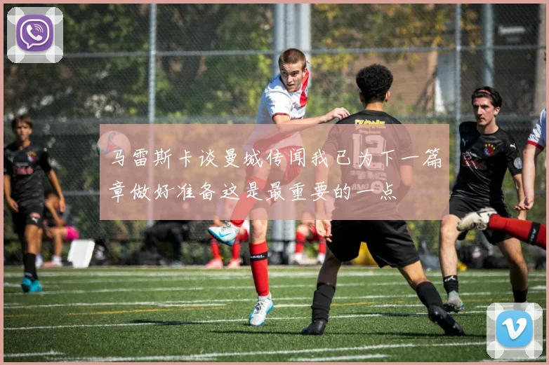 马雷斯卡谈曼城传闻我已为下一篇章做好准备这是最重要的一点