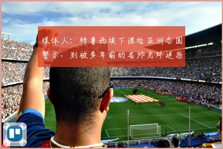 媒体人：特鲁西埃下课给亚洲各国警示，别被多年前的名帅光环迷惑